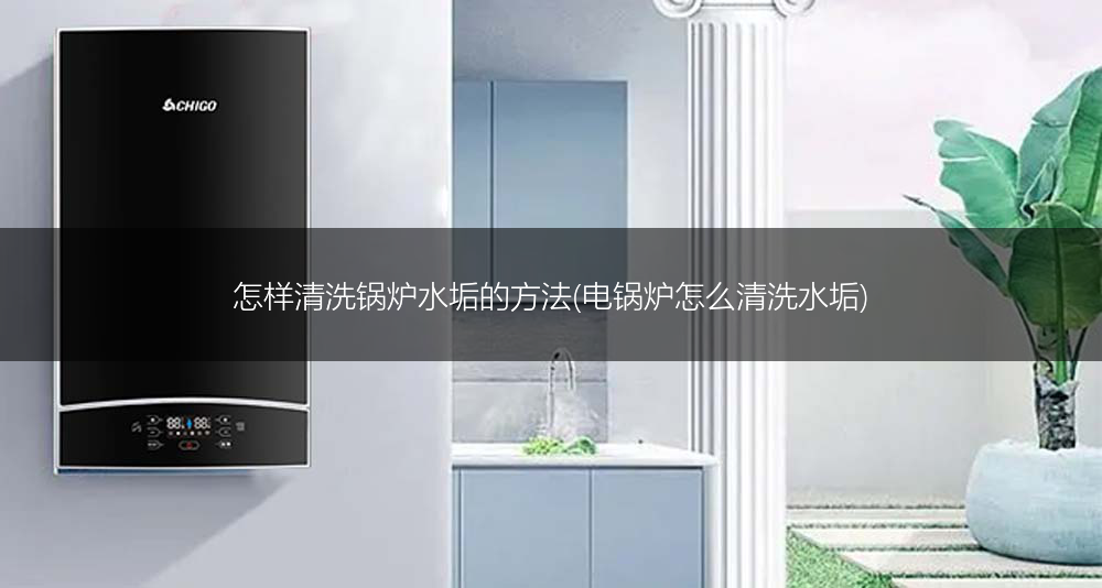 怎样清洗锅炉水垢的方法(电锅炉怎么清洗水垢)