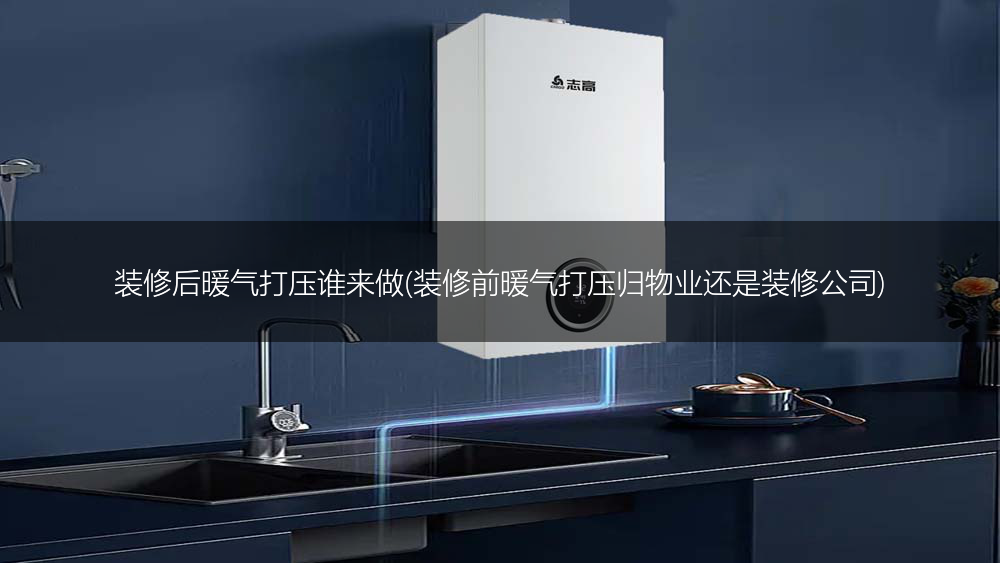 装修后暖气打压谁来做(装修前暖气打压归物业还是装修公司)