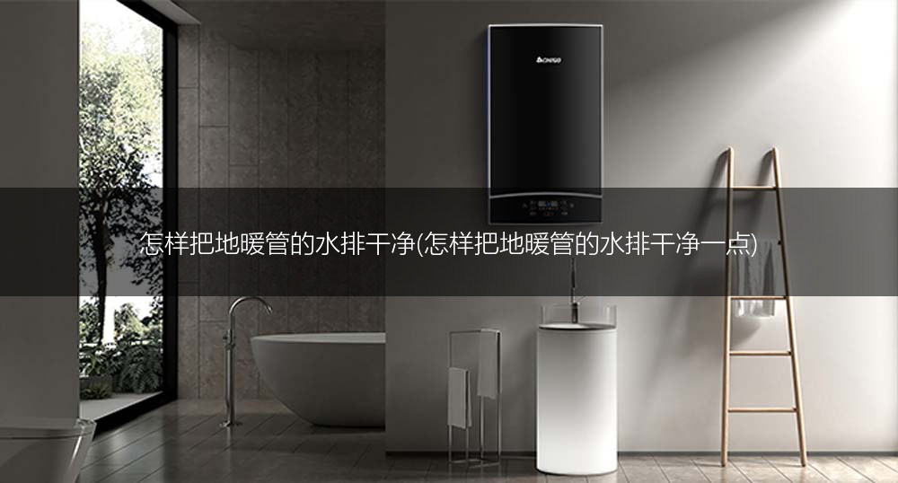 怎样把地暖管的水排干净(怎样把地暖管的水排干净一点)